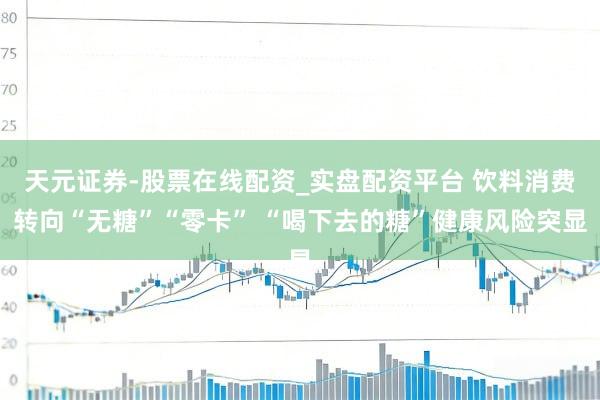 天元证券-股票在线配资_实盘配资平台 饮料消费转向“无糖”“零卡” “喝下去的糖”健康风险突显