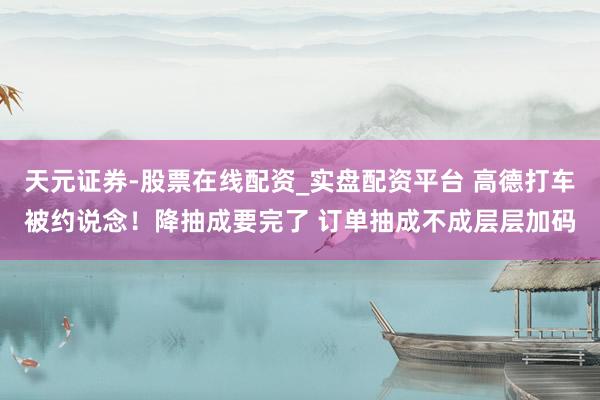 天元证券-股票在线配资_实盘配资平台 高德打车被约说念！降抽成要完了 订单抽成不成层层加码