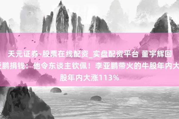 天元证券-股票在线配资_实盘配资平台 董宇辉回复向李亚鹏捐钱：他令东谈主钦佩！李亚鹏带火的牛股年内大涨113%