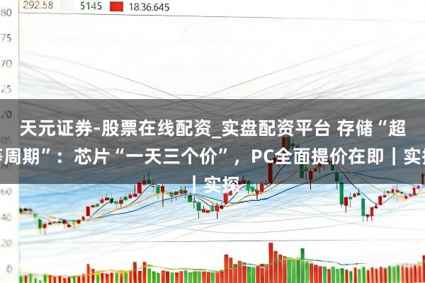 天元证券-股票在线配资_实盘配资平台 存储“超等周期”：芯片“一天三个价”，PC全面提价在即｜实探