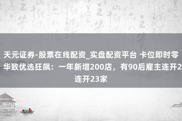天元证券-股票在线配资_实盘配资平台 卡位即时零卖，华致优选狂飙：一年新增200店，有90后雇主连开23家