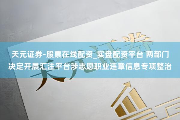 天元证券-股票在线配资_实盘配资平台 两部门决定开展汇注平台涉志愿职业违章信息专项整治