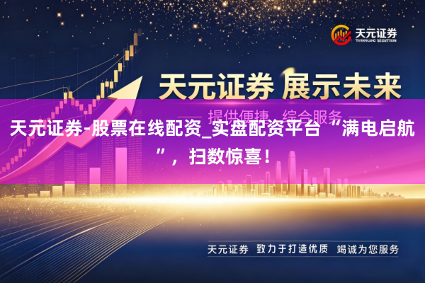天元证券-股票在线配资_实盘配资平台 “满电启航”，扫数惊喜！