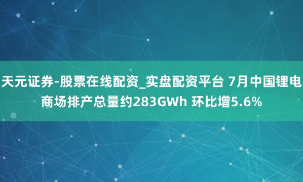 天元证券-股票在线配资_实盘配资平台 7月中国锂电商场排产总量约283GWh 环比增5.6%