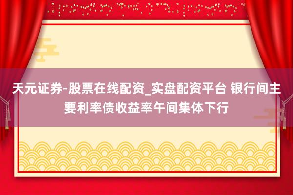 天元证券-股票在线配资_实盘配资平台 银行间主要利率债收益率午间集体下行