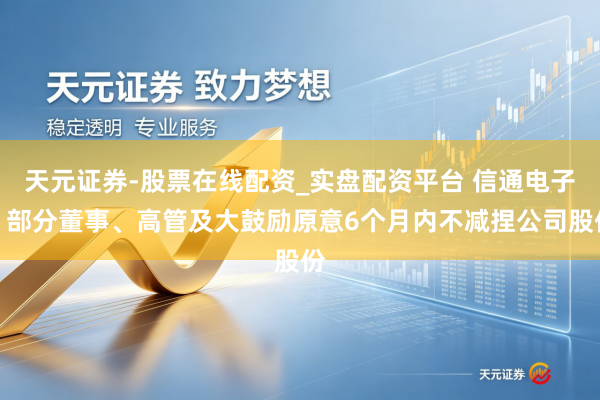 天元证券-股票在线配资_实盘配资平台 信通电子：部分董事、高管及大鼓励原意6个月内不减捏公司股份