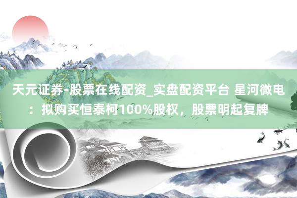 天元证券-股票在线配资_实盘配资平台 星河微电：拟购买恒泰柯100%股权，股票明起复牌