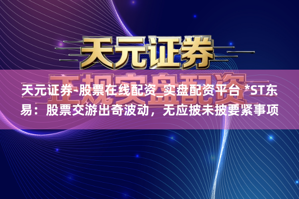 天元证券-股票在线配资_实盘配资平台 *ST东易：股票交游出奇波动，无应披未披要紧事项