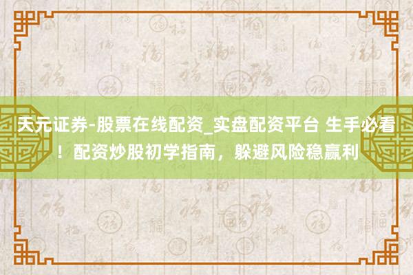天元证券-股票在线配资_实盘配资平台 生手必看！配资炒股初学指南，躲避风险稳赢利