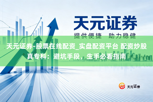 天元证券-股票在线配资_实盘配资平台 配资炒股真专科：避坑手段，生手必看指南