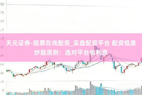 天元证券-股票在线配资_实盘配资平台 配资低息炒股派别：选对平台省利息