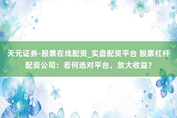天元证券-股票在线配资_实盘配资平台 股票杠杆配资公司：若何选对平台，放大收益？