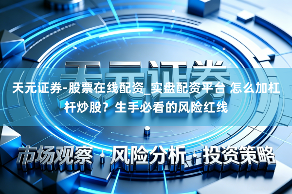 天元证券-股票在线配资_实盘配资平台 怎么加杠杆炒股？生手必看的风险红线