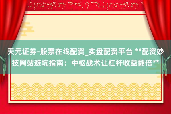 天元证券-股票在线配资_实盘配资平台 **配资妙技网站避坑指南：中枢战术让杠杆收益翻倍**