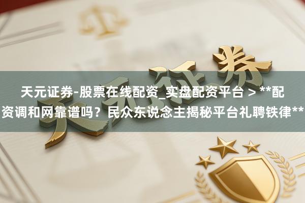 天元证券-股票在线配资_实盘配资平台 > **配资调和网靠谱吗？民众东说念主揭秘平台礼聘铁律**