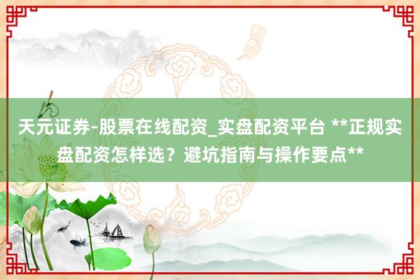 天元证券-股票在线配资_实盘配资平台 **正规实盘配资怎样选？避坑指南与操作要点**