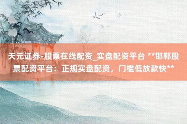 天元证券-股票在线配资_实盘配资平台 **邯郸股票配资平台：正规实盘配资，门槛低放款快**