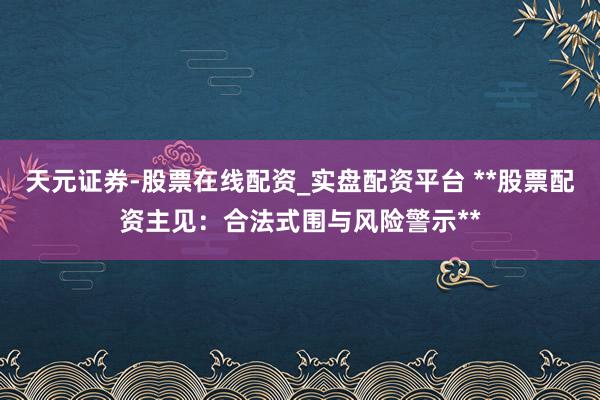 天元证券-股票在线配资_实盘配资平台 **股票配资主见：合法式围与风险警示**