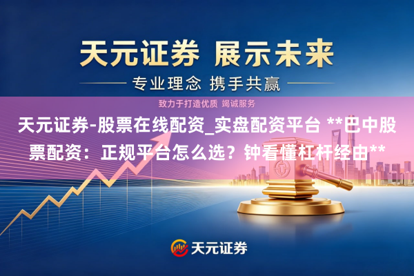 天元证券-股票在线配资_实盘配资平台 **巴中股票配资：正规平台怎么选？钟看懂杠杆经由**