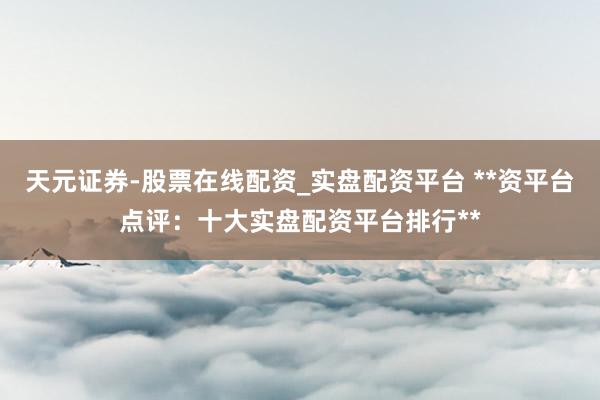 天元证券-股票在线配资_实盘配资平台 **资平台点评：十大实盘配资平台排行**