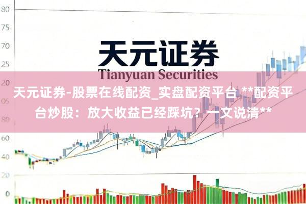 天元证券-股票在线配资_实盘配资平台 **配资平台炒股：放大收益已经踩坑？一文说清**