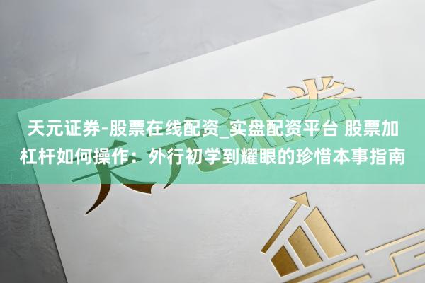 天元证券-股票在线配资_实盘配资平台 股票加杠杆如何操作：外行初学到耀眼的珍惜本事指南